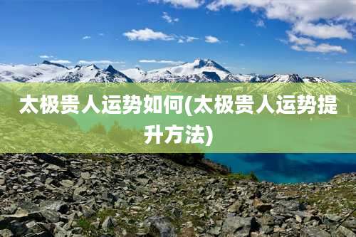 太极贵人运势如何(太极贵人运势提升方法)