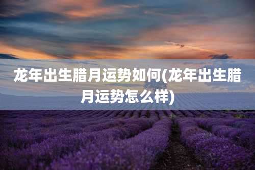 龙年出生腊月运势如何(龙年出生腊月运势怎么样)