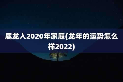 属龙人2020年家庭(龙年的运势怎么样2022)