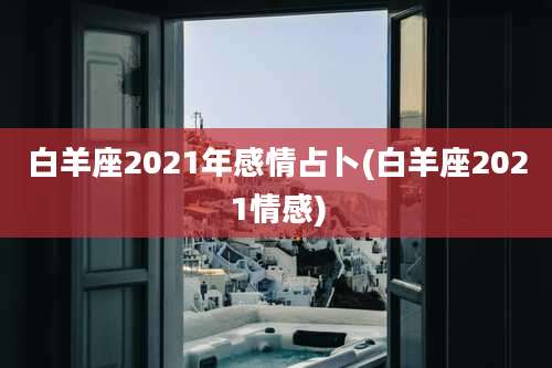 白羊座2021年感情占卜(白羊座2021情感)