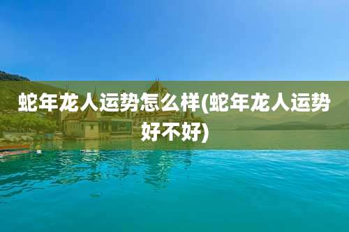 蛇年龙人运势怎么样(蛇年龙人运势好不好)