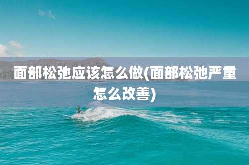 面部松弛应该怎么做(面部松弛严重怎么改善)