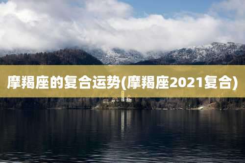 摩羯座的复合运势(摩羯座2021复合)