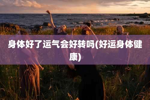 身体好了运气会好转吗(好运身体健康)