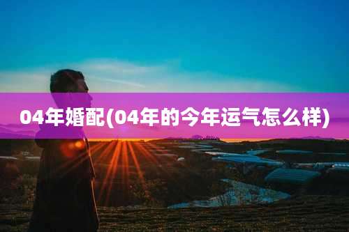 04年婚配(04年的今年运气怎么样)