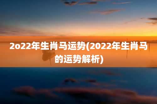 2o22年生肖马运势(2022年生肖马的运势解析)