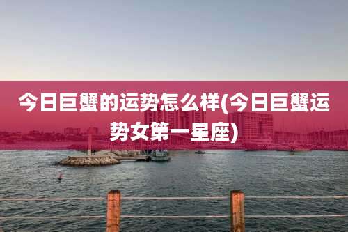 今日巨蟹的运势怎么样(今日巨蟹运势女第一星座)