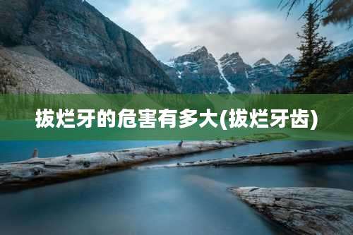 拔烂牙的危害有多大(拔烂牙齿)