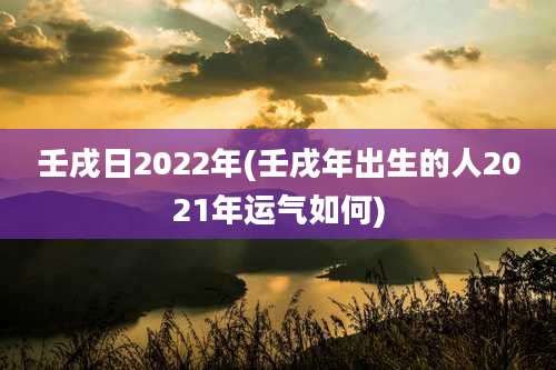 壬戌日2022年(壬戌年出生的人2021年运气如何)