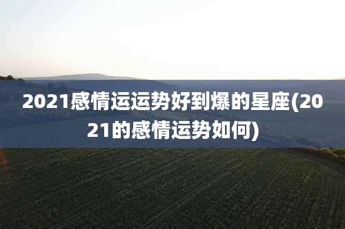 2021感情运运势好到爆的星座(2021的感情运势如何)