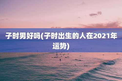 子时男好吗(子时出生的人在2021年运势)