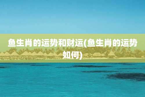 鱼生肖的运势和财运(鱼生肖的运势如何)
