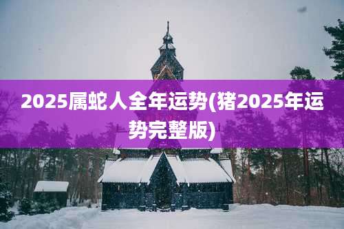 2025属蛇人全年运势(猪2025年运势完整版)