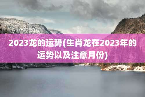 2023龙的运势(生肖龙在2023年的运势以及注意月份)