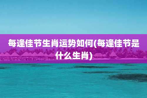 每逢佳节生肖运势如何(每逢佳节是什么生肖)