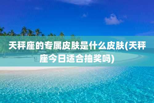 天秤座的专属皮肤是什么皮肤(天秤座今日适合抽奖吗)