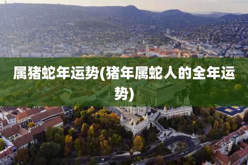 属猪蛇年运势(猪年属蛇人的全年运势)