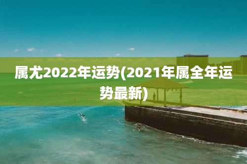 属尤2022年运势(2021年属全年运势最新)