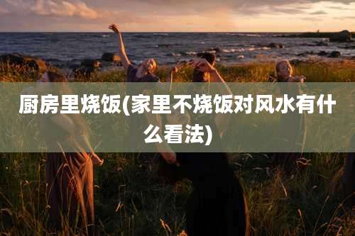 厨房里烧饭(家里不烧饭对风水有什么看法)