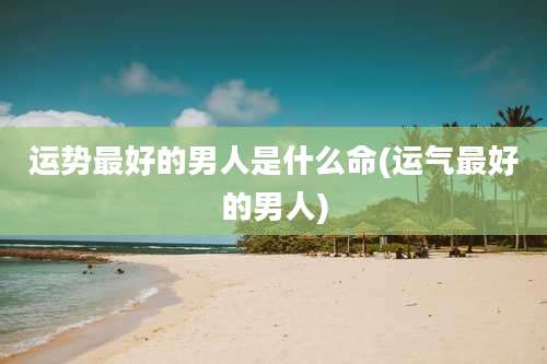 运势最好的男人是什么命(运气最好的男人)