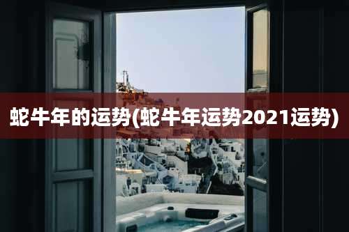 蛇牛年的运势(蛇牛年运势2021运势)