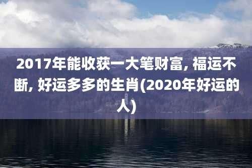 2017年能收获一大笔财富, 福运不断, 好运多多的生肖(2020年好运的人)