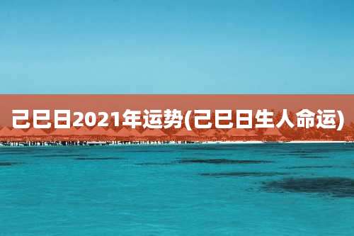 己巳日2021年运势(己巳日生人命运)