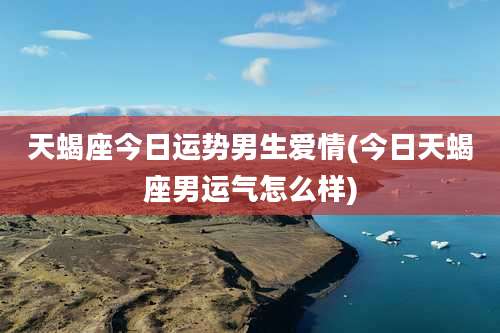 天蝎座今日运势男生爱情(今日天蝎座男运气怎么样)