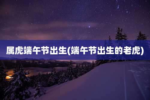 属虎端午节出生(端午节出生的老虎)