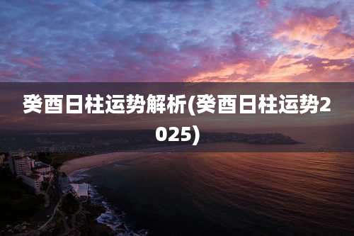 癸酉日柱运势解析(癸酉日柱运势2025)