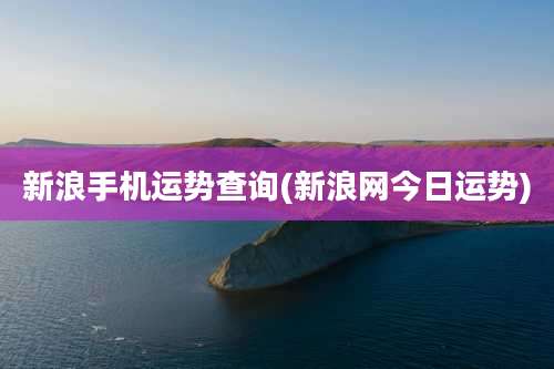 新浪手机运势查询(新浪网今日运势)
