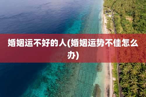 婚姻运不好的人(婚姻运势不佳怎么办)