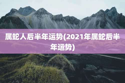 属蛇人后半年运势(2021年属蛇后半年运势)