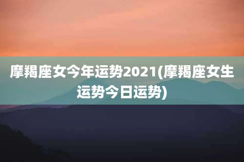 摩羯座女今年运势2021(摩羯座女生运势今日运势)