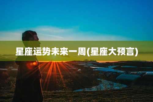 星座运势未来一周(星座大预言)