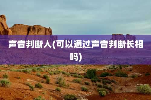 声音判断人(可以通过声音判断长相吗)