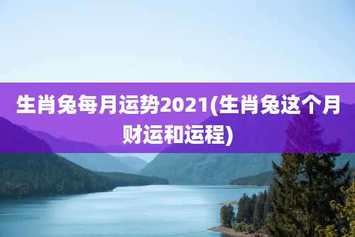 生肖兔每月运势2021(生肖兔这个月财运和运程)