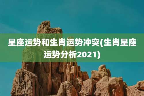 星座运势和生肖运势冲突(生肖星座运势分析2021)