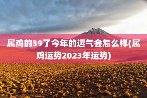 属鸡的39了今年的运气会怎么样(属鸡运势2023年运势)