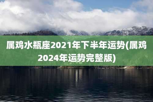 属鸡水瓶座2021年下半年运势(属鸡2024年运势完整版)