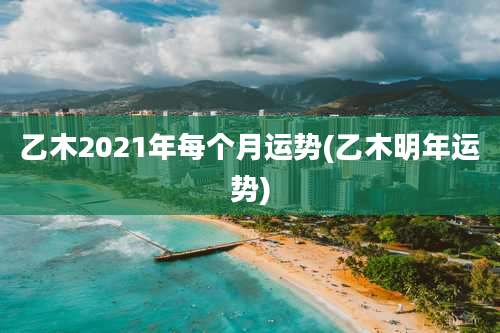 乙木2021年每个月运势(乙木明年运势)