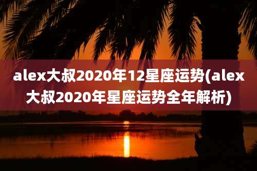 alex大叔2020年12星座运势(alex大叔2020年星座运势全年解析)
