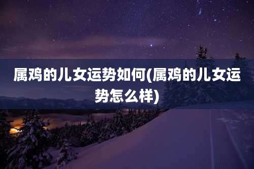 属鸡的儿女运势如何(属鸡的儿女运势怎么样)