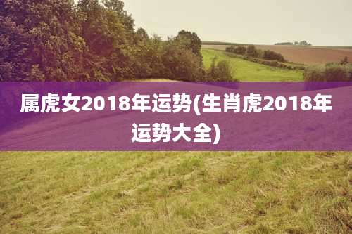 属虎女2018年运势(生肖虎2018年运势大全)