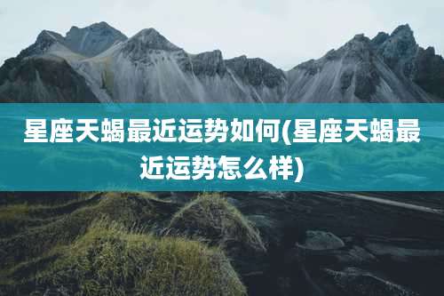 星座天蝎最近运势如何(星座天蝎最近运势怎么样)