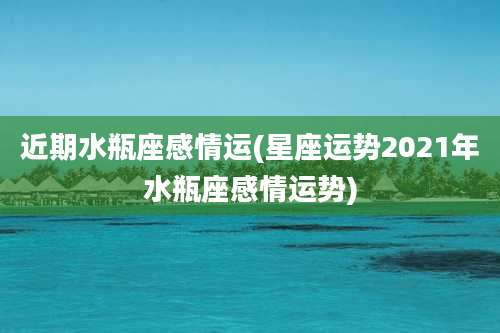 近期水瓶座感情运(星座运势2021年水瓶座感情运势)