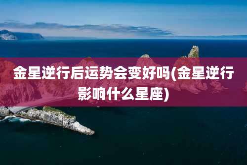 金星逆行后运势会变好吗(金星逆行影响什么星座)