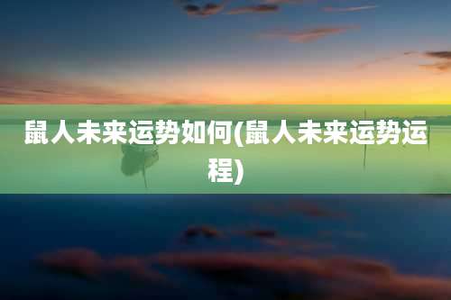 鼠人未来运势如何(鼠人未来运势运程)