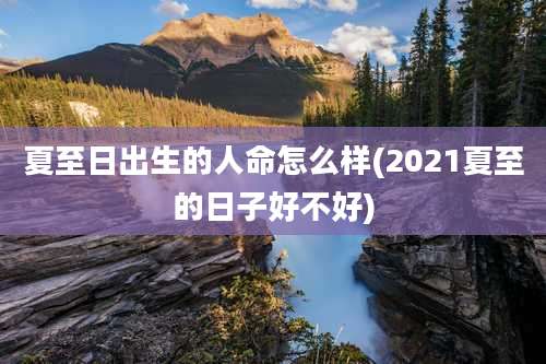 夏至日出生的人命怎么样(2021夏至的日子好不好)
