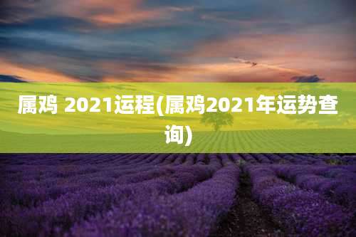 属鸡 2021运程(属鸡2021年运势查询)